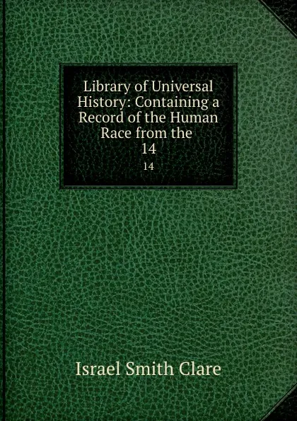 Обложка книги Library of Universal History: Containing a Record of the Human Race from the . 14, Israel Smith Clare