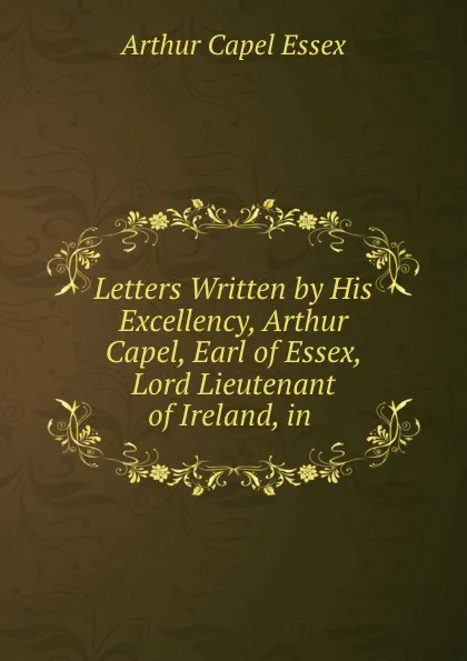 Обложка книги Letters Written by His Excellency, Arthur Capel, Earl of Essex, Lord Lieutenant of Ireland, in ., Arthur Capel Essex