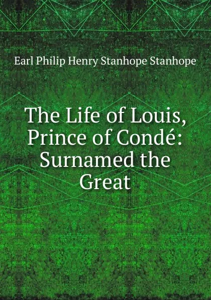 Обложка книги The Life of Louis, Prince of Conde: Surnamed the Great, Philip Henry Stanhope Earl Stanhope