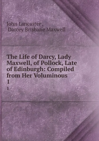 Обложка книги The Life of Darcy, Lady Maxwell, of Pollock, Late of Edinburgh: Compiled from Her Voluminous . 1, John Lancaster
