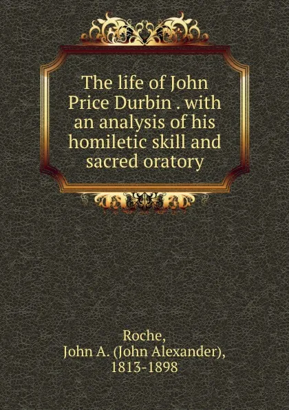 Обложка книги The life of John Price Durbin . with an analysis of his homiletic skill and sacred oratory, John Alexander Roche