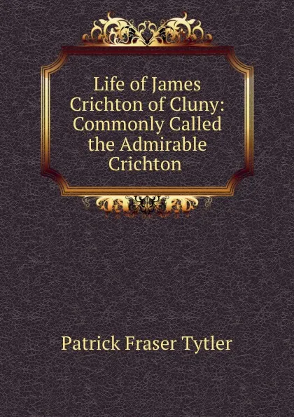 Обложка книги Life of James Crichton of Cluny: Commonly Called the Admirable Crichton ., Patrick Fraser Tytler