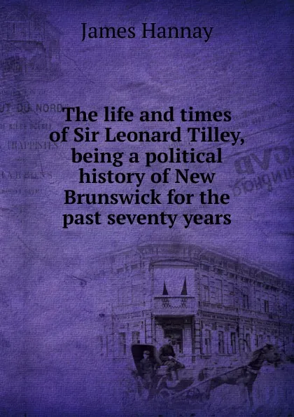 Обложка книги The life and times of Sir Leonard Tilley, being a political history of New Brunswick for the past seventy years, Hannay James