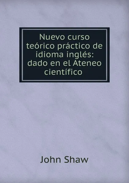 Обложка книги Nuevo curso teorico practico de idioma ingles: dado en el Ateneo cientifico ., John Shaw