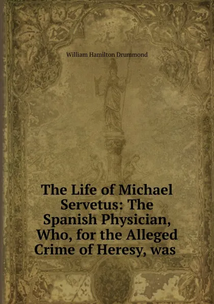 Обложка книги The Life of Michael Servetus: The Spanish Physician, Who, for the Alleged Crime of Heresy, was ., William Hamilton Drummond