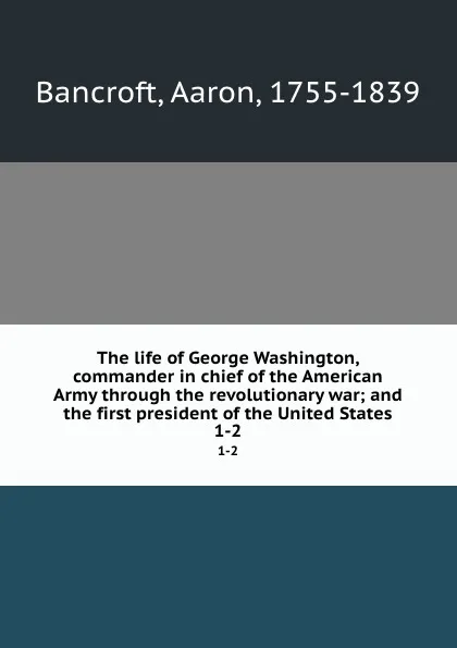 Обложка книги The life of George Washington, commander in chief of the American Army through the revolutionary war; and the first president of the United States. 1-2, Aaron Bancroft