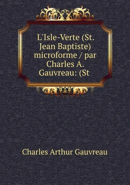 Обложка книги L.Isle-Verte (St. Jean Baptiste) microforme / par Charles A. Gauvreau: (St ., Charles Arthur Gauvreau