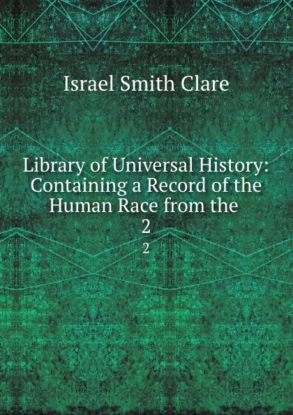 Обложка книги Library of Universal History: Containing a Record of the Human Race from the . 2, Israel Smith Clare