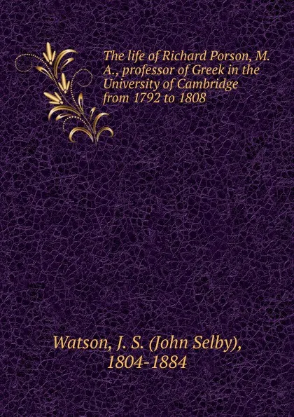 Обложка книги The life of Richard Porson, M. A., professor of Greek in the University of Cambridge from 1792 to 1808, John Selby Watson