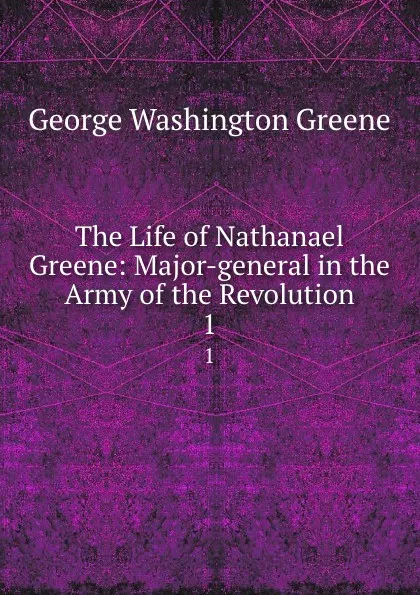 Обложка книги The Life of Nathanael Greene: Major-general in the Army of the Revolution. 1, George Washington Greene