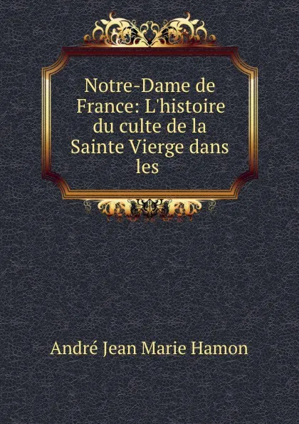 Обложка книги Notre-Dame de France: L.histoire du culte de la Sainte Vierge dans les ., André Jean Marie Hamon