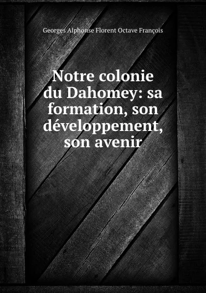 Обложка книги Notre colonie du Dahomey: sa formation, son developpement, son avenir, Georges Alphonse Florent Octave François