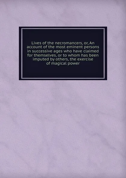 Обложка книги Lives of the necromancers, or, An account of the most eminent persons in successive ages who have claimed for themselves, or to whom has been imputed by others, the exercise of magical power, William Godwin