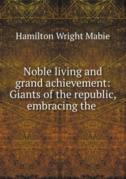 Обложка книги Noble living and grand achievement: Giants of the republic, embracing the ., Hamilton Wright Mabie