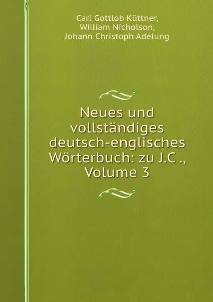 Обложка книги Neues und vollstandiges deutsch-englisches Worterbuch: zu J.C ., Volume 3, Carl Gottlob Küttner