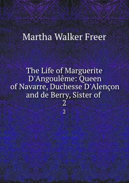 Обложка книги The Life of Marguerite D.Angouleme: Queen of Navarre, Duchesse D.Alencon and de Berry, Sister of . 2, Martha Walker Freer