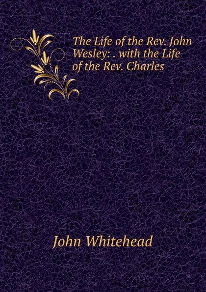 Обложка книги The Life of the Rev. John Wesley: . with the Life of the Rev. Charles ., John Whitehead