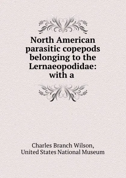 Обложка книги North American parasitic copepods belonging to the Lernaeopodidae: with a ., Charles Branch Wilson