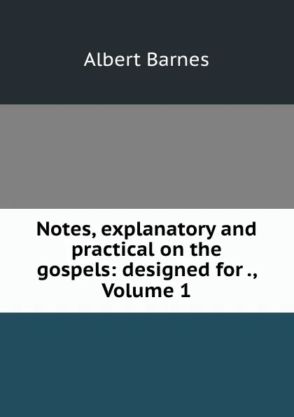 Обложка книги Notes, explanatory and practical on the gospels: designed for ., Volume 1, Albert Barnes