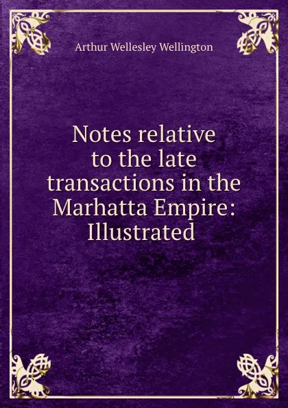 Обложка книги Notes relative to the late transactions in the Marhatta Empire: Illustrated ., Arthur Wellesley Wellington