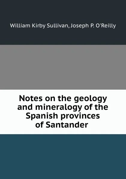 Обложка книги Notes on the geology and mineralogy of the Spanish provinces of Santander ., William Kirby Sullivan