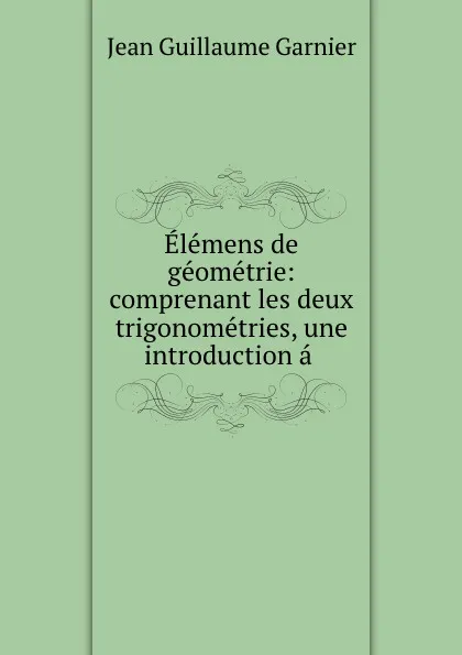 Обложка книги Elemens de geometrie: comprenant les deux trigonometries, une introduction a ., Jean Guillaume Garnier