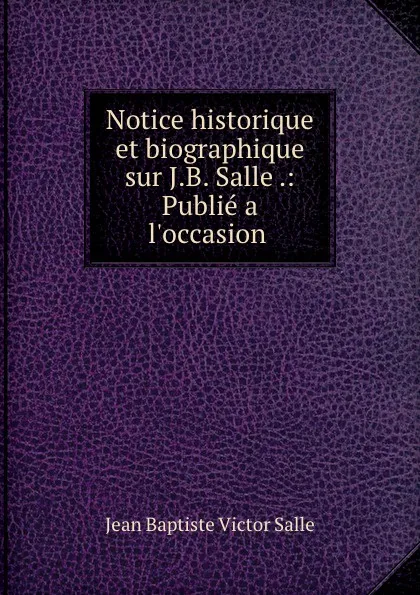 Обложка книги Notice historique et biographique sur J.B. Salle .: Publie a l.occasion ., Jean Baptiste Victor Salle