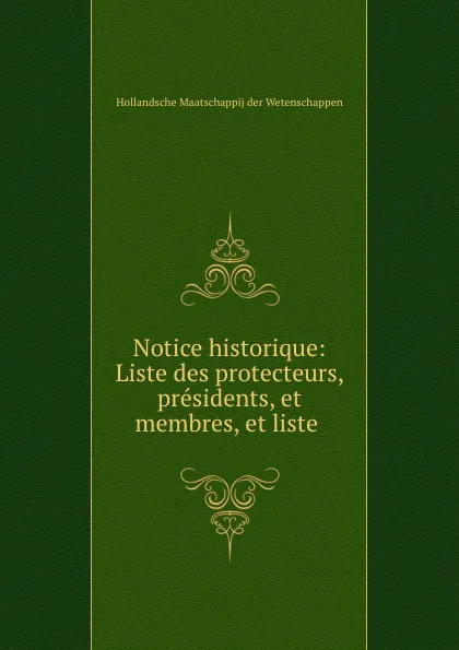 Обложка книги Notice historique: Liste des protecteurs, presidents, et membres, et liste ., Hollandsche Maatschappij der Wetenschappen