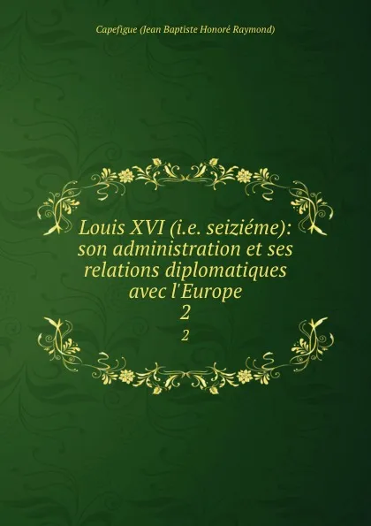 Обложка книги Louis XVI (i.e. seizieme): son administration et ses relations diplomatiques avec l.Europe. 2, Capefigue Jean Baptiste Honoré Raymond