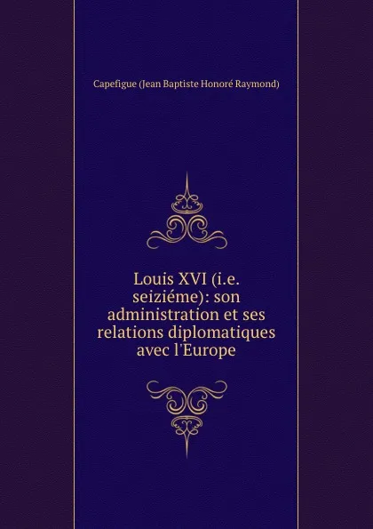 Обложка книги Louis XVI (i.e. seizieme): son administration et ses relations diplomatiques avec l.Europe, Capefigue Jean Baptiste Honoré Raymond