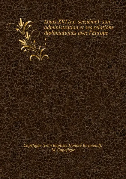 Обложка книги Louis XVI (i.e. seizieme): son administration et ses relations diplomatiques avec l.Europe. 1, Jean Baptiste Honoré Raymond Capefigue