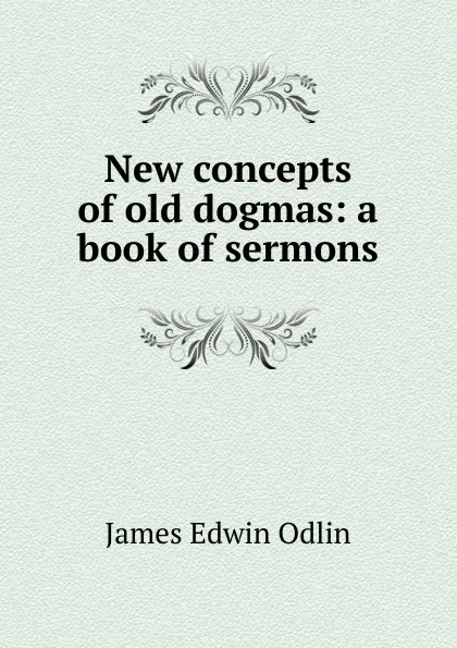 Обложка книги New concepts of old dogmas: a book of sermons, James Edwin Odlin