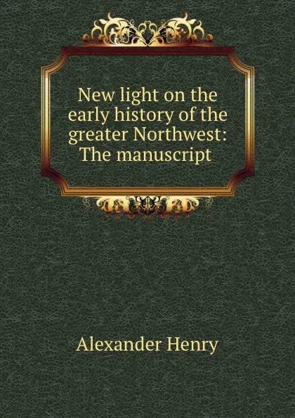 Обложка книги New light on the early history of the greater Northwest: The manuscript ., Alexander Henry