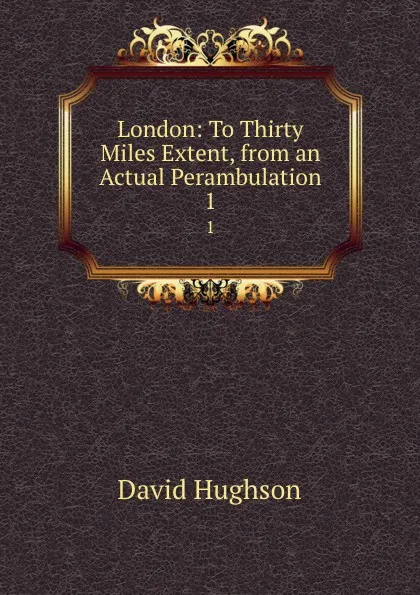 Обложка книги London: To Thirty Miles Extent, from an Actual Perambulation. 1, David Hughson