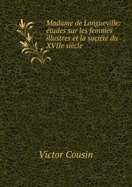 Обложка книги Madame de Longueville: etudes sur les femmes illustres et la societe du XVIIe siecle, Victor Cousin