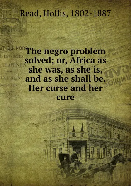 Обложка книги The negro problem solved; or, Africa as she was, as she is, and as she shall be. Her curse and her cure, Hollis Read