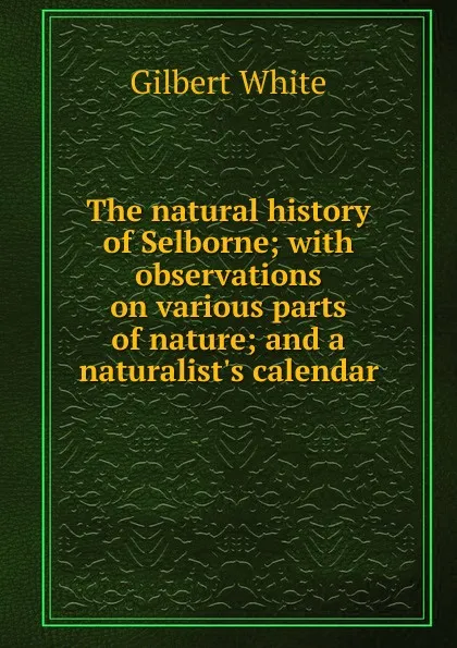 Обложка книги The natural history of Selborne; with observations on various parts of nature; and a naturalist.s calendar, Gilbert White