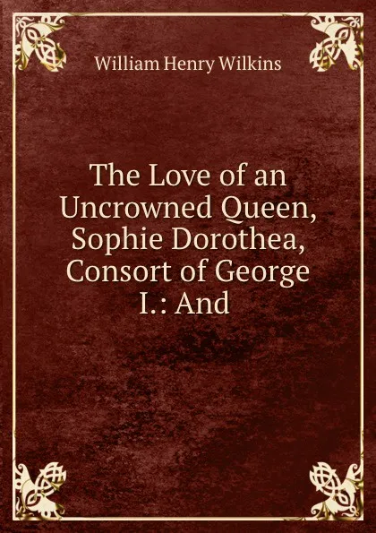 Обложка книги The Love of an Uncrowned Queen, Sophie Dorothea, Consort of George I.: And ., William Henry Wilkins