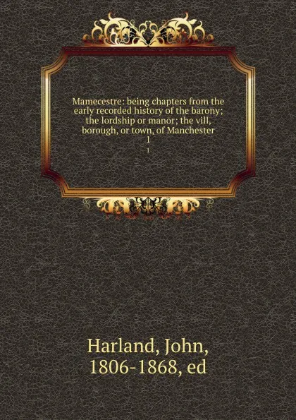 Обложка книги Mamecestre: being chapters from the early recorded history of the barony; the lordship or manor; the vill, borough, or town, of Manchester. 1, John Harland