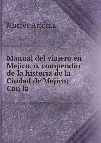 Обложка книги Manual del viajero en Mejico, o, compendio de la historia de la Ciudad de Mejico: Con la ., Marcos Arróniz