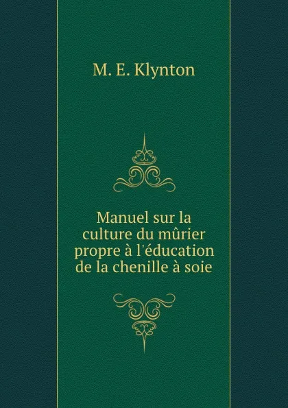 Обложка книги Manuel sur la culture du murier propre a l.education de la chenille a soie, M.E. Klynton