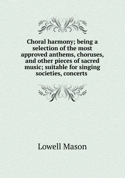 Обложка книги Choral harmony; being a selection of the most approved anthems, choruses, and other pieces of sacred music; suitable for singing societies, concerts, Lowell Mason