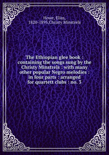 Обложка книги The Ethiopian glee book : containing the songs sung by the Christy Minstrels : with many other popular Negro melodies : in four parts : arranged for quartett clubs : no. 3, Elias Howe