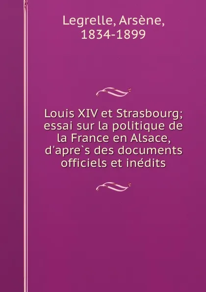 Обложка книги Louis XIV et Strasbourg; essai sur la politique de la France en Alsace, d.apres des documents officiels et inedits, Arsène Legrelle