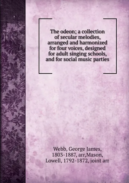 Обложка книги The odeon; a collection of secular melodies, arranged and harmonized for four voices, designed for adult singing schools, and for social music parties, George James Webb