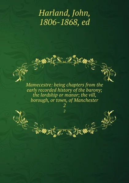 Обложка книги Mamecestre: being chapters from the early recorded history of the barony; the lordship or manor; the vill, borough, or town, of Manchester. 2, John Harland