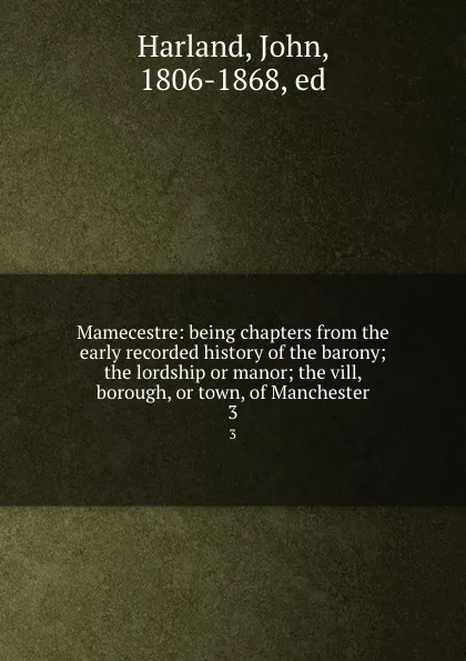 Обложка книги Mamecestre: being chapters from the early recorded history of the barony; the lordship or manor; the vill, borough, or town, of Manchester. 3, John Harland