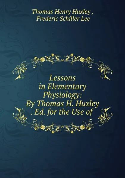 Обложка книги Lessons in Elementary Physiology: By Thomas H. Huxley . Ed. for the Use of ., Thomas Henry Huxley