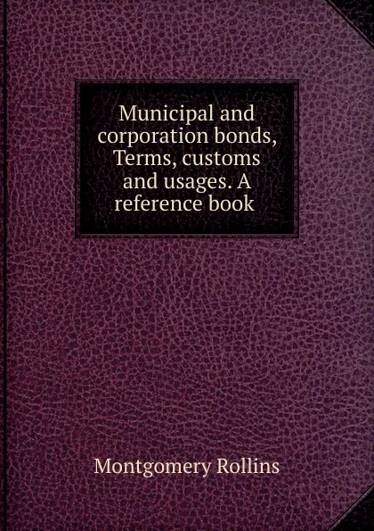 Обложка книги Municipal and corporation bonds, Terms, customs and usages. A reference book ., Montgomery Rollins