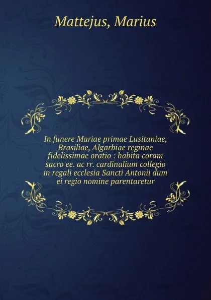 Обложка книги In funere Mariae primae Lusitaniae, Brasiliae, Algarbiae reginae fidelissimae oratio : habita coram sacro ee. ac rr. cardinalium collegio in regali ecclesia Sancti Antonii dum ei regio nomine parentaretur, Marius Mattejus